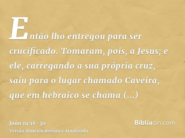 Então lho entregou para ser crucificado.Tomaram, pois, a Jesus; e ele, carregando a sua própria cruz, saiu para o lugar chamado Caveira, que em hebraico se cham