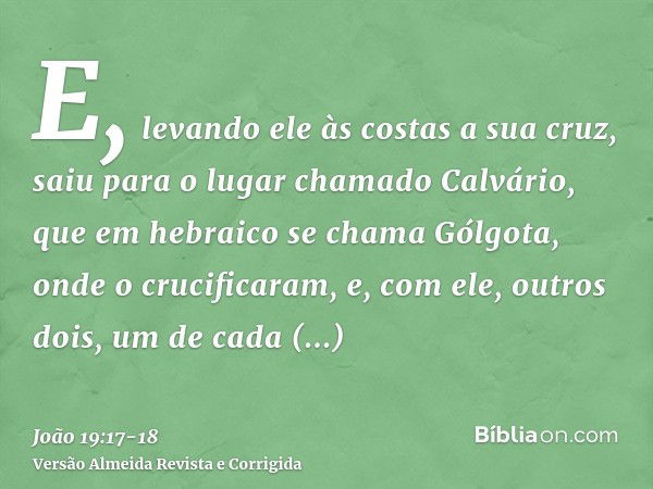 E, levando ele às costas a sua cruz, saiu para o lugar chamado Calvário, que em hebraico se chama Gólgota,onde o crucificaram, e, com ele, outros dois, um de ca