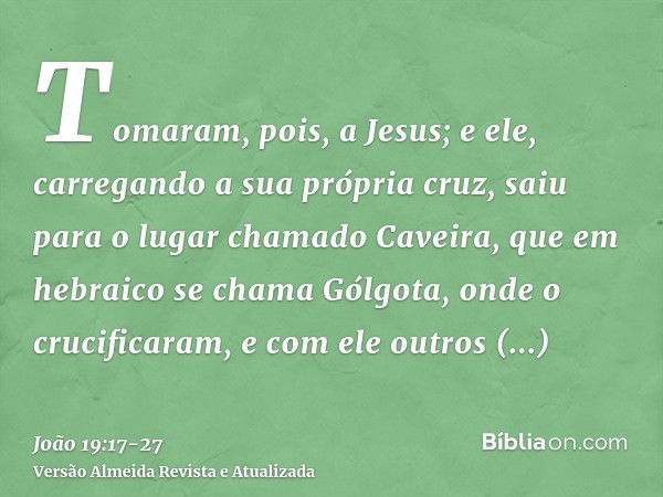 Tomaram, pois, a Jesus; e ele, carregando a sua própria cruz, saiu para o lugar chamado Caveira, que em hebraico se chama Gólgota,onde o crucificaram, e com ele