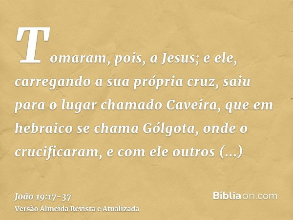 Tomaram, pois, a Jesus; e ele, carregando a sua própria cruz, saiu para o lugar chamado Caveira, que em hebraico se chama Gólgota,onde o crucificaram, e com ele