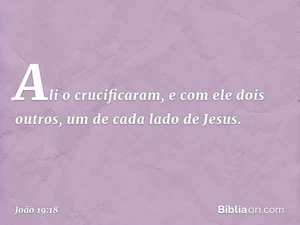 Ali o crucificaram, e com ele dois outros, um de cada lado de Jesus. -- João 19:18