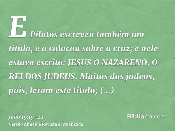 E Pilatos escreveu também um título, e o colocou sobre a cruz; e nele estava escrito: JESUS O NAZARENO, O REI DOS JUDEUS.Muitos dos judeus, pois, leram este tít