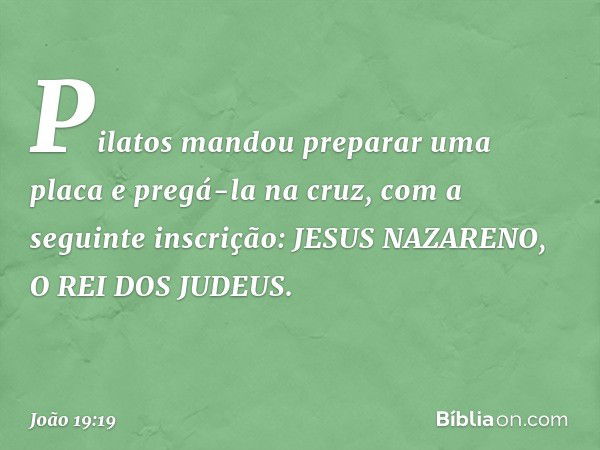 Pilatos mandou preparar uma placa e pregá-la na cruz, com a seguinte inscrição: JESUS NAZARENO, O REI DOS JUDEUS. -- João 19:19