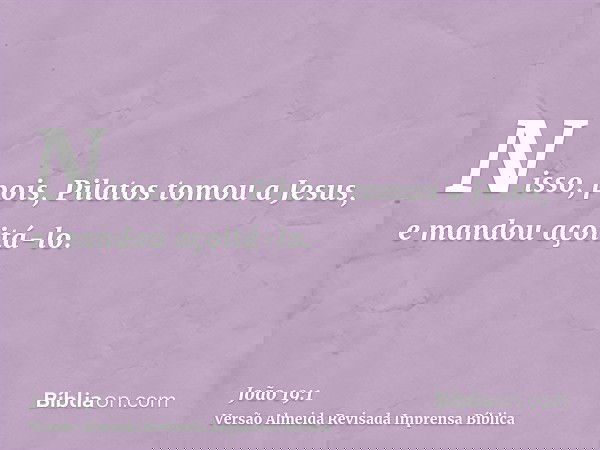 Nisso, pois, Pilatos tomou a Jesus, e mandou açoitá-lo.