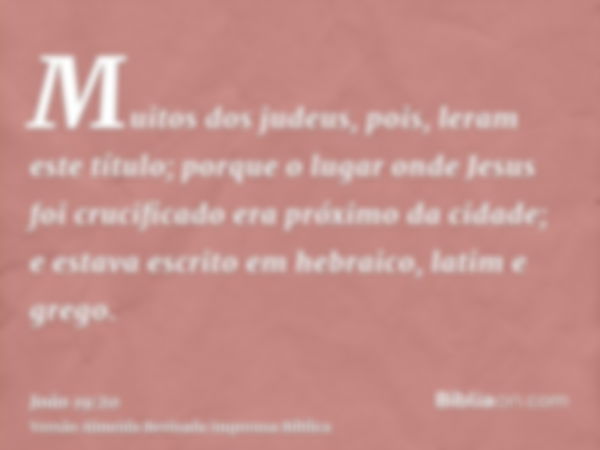 Muitos dos judeus, pois, leram este título; porque o lugar onde Jesus foi crucificado era próximo da cidade; e estava escrito em hebraico, latim e grego.