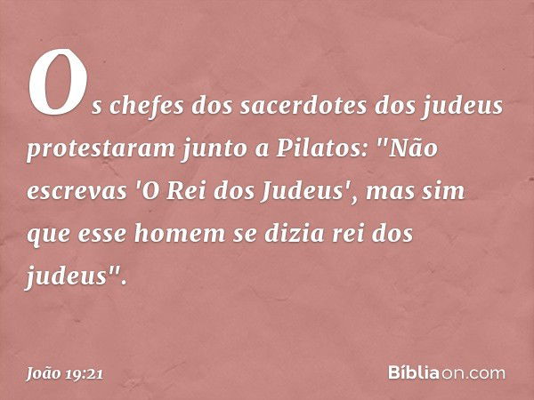 Os chefes dos sacerdotes dos judeus protestaram junto a Pilatos: "Não escrevas 'O Rei dos Judeus', mas sim que esse homem se dizia rei dos judeus". -- João 19:2