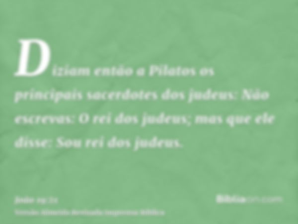 Diziam então a Pilatos os principais sacerdotes dos judeus: Não escrevas: O rei dos judeus; mas que ele disse: Sou rei dos judeus.