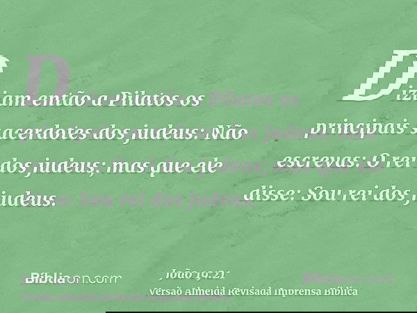 Diziam então a Pilatos os principais sacerdotes dos judeus: Não escrevas: O rei dos judeus; mas que ele disse: Sou rei dos judeus.