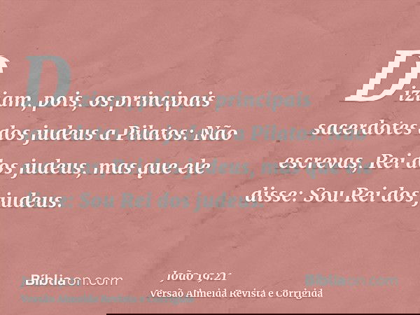 Diziam, pois, os principais sacerdotes dos judeus a Pilatos: Não escrevas, Rei dos judeus, mas que ele disse: Sou Rei dos judeus.