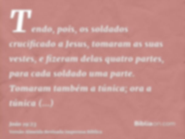 Tendo, pois, os soldados crucificado a Jesus, tomaram as suas vestes, e fizeram delas quatro partes, para cada soldado uma parte. Tomaram também a túnica; ora a