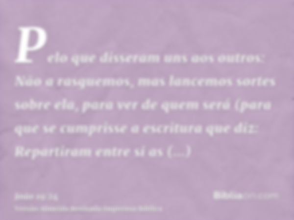 Pelo que disseram uns aos outros: Não a rasguemos, mas lancemos sortes sobre ela, para ver de quem será (para que se cumprisse a escritura que diz: Repartiram e