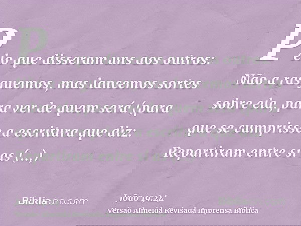 Pelo que disseram uns aos outros: Não a rasguemos, mas lancemos sortes sobre ela, para ver de quem será (para que se cumprisse a escritura que diz: Repartiram e