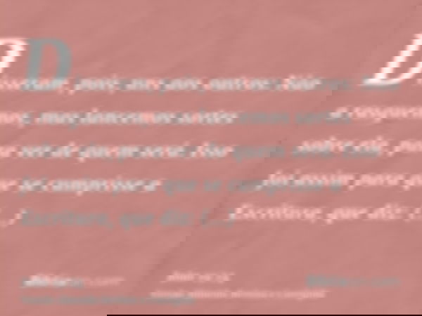 Disseram, pois, uns aos outros: Não a rasguemos, mas lancemos sortes sobre ela, para ver de quem será. Isso foi assim para que se cumprisse a Escritura, que diz