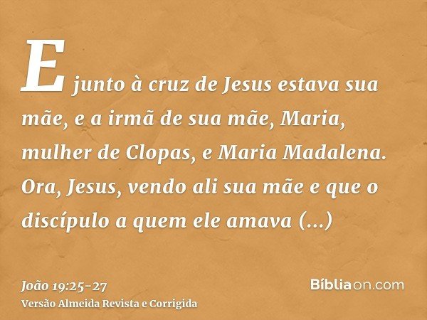 E junto à cruz de Jesus estava sua mãe, e a irmã de sua mãe, Maria, mulher de Clopas, e Maria Madalena.Ora, Jesus, vendo ali sua mãe e que o discípulo a quem el