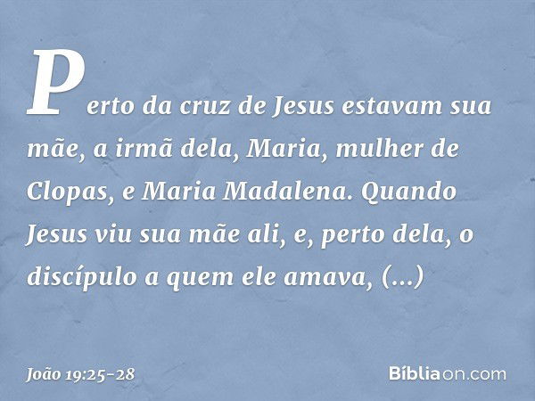 Perto da cruz de Jesus estavam sua mãe, a irmã dela, Maria, mulher de Clopas, e Maria Madalena. Quando Jesus viu sua mãe ali, e, perto dela, o discípulo a quem 