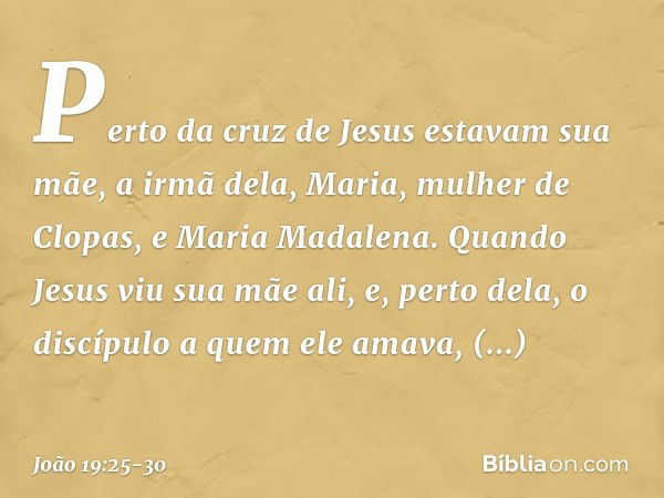 Perto da cruz de Jesus estavam sua mãe, a irmã dela, Maria, mulher de Clopas, e Maria Madalena. Quando Jesus viu sua mãe ali, e, perto dela, o discípulo a quem 