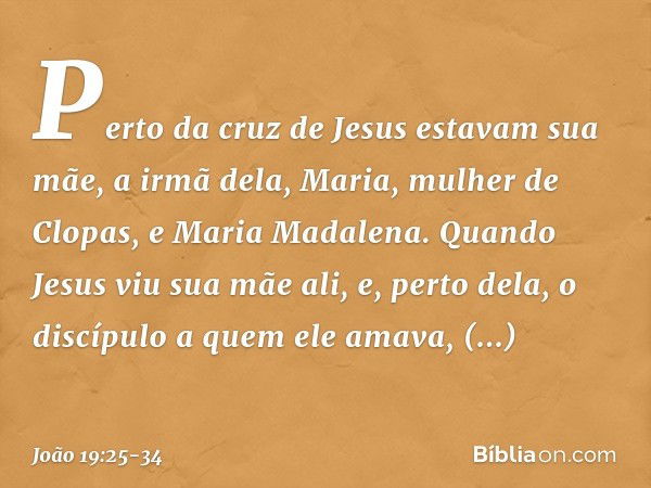 Perto da cruz de Jesus estavam sua mãe, a irmã dela, Maria, mulher de Clopas, e Maria Madalena. Quando Jesus viu sua mãe ali, e, perto dela, o discípulo a quem 