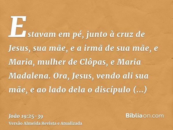 Estavam em pé, junto à cruz de Jesus, sua mãe, e a irmã de sua mãe, e Maria, mulher de Clôpas, e Maria Madalena.Ora, Jesus, vendo ali sua mãe, e ao lado dela o 