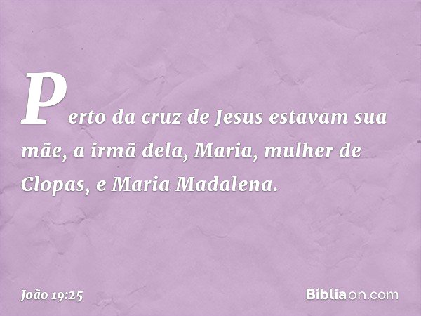 Perto da cruz de Jesus estavam sua mãe, a irmã dela, Maria, mulher de Clopas, e Maria Madalena. -- João 19:25