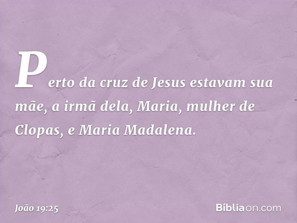 Perto da cruz de Jesus estavam sua mãe, a irmã dela, Maria, mulher de Clopas, e Maria Madalena. -- João 19:25