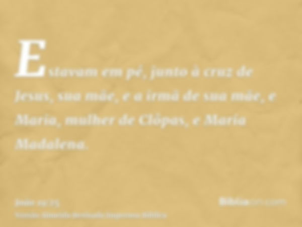 Estavam em pé, junto à cruz de Jesus, sua mãe, e a irmã de sua mãe, e Maria, mulher de Clôpas, e Maria Madalena.