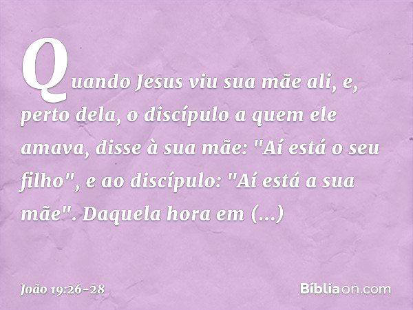 Quando Jesus viu sua mãe ali, e, perto dela, o discípulo a quem ele amava, disse à sua mãe: "Aí está o seu filho", e ao discípulo: "Aí está a sua mãe". Daquela 