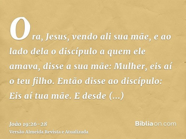 Ora, Jesus, vendo ali sua mãe, e ao lado dela o discípulo a quem ele amava, disse a sua mãe: Mulher, eis aí o teu filho.Então disse ao discípulo: Eis aí tua mãe