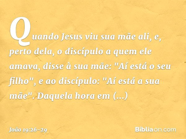 Quando Jesus viu sua mãe ali, e, perto dela, o discípulo a quem ele amava, disse à sua mãe: "Aí está o seu filho", e ao discípulo: "Aí está a sua mãe". Daquela 