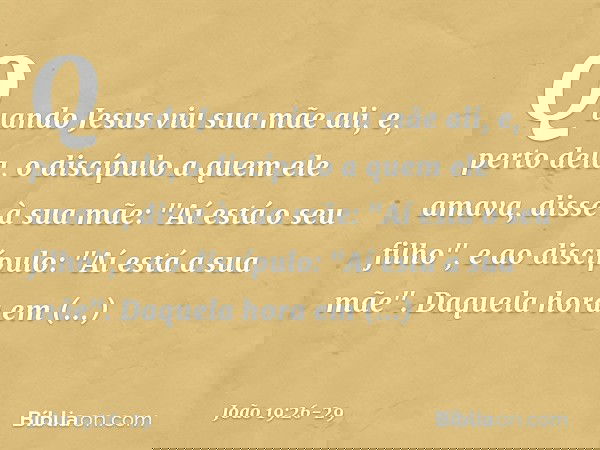 Quando Jesus viu sua mãe ali, e, perto dela, o discípulo a quem ele amava, disse à sua mãe: "Aí está o seu filho", e ao discípulo: "Aí está a sua mãe". Daquela