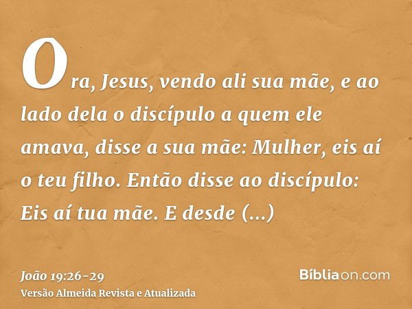 Ora, Jesus, vendo ali sua mãe, e ao lado dela o discípulo a quem ele amava, disse a sua mãe: Mulher, eis aí o teu filho.Então disse ao discípulo: Eis aí tua mãe