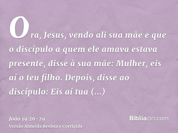 Ora, Jesus, vendo ali sua mãe e que o discípulo a quem ele amava estava presente, disse à sua mãe: Mulher, eis aí o teu filho.Depois, disse ao discípulo: Eis aí