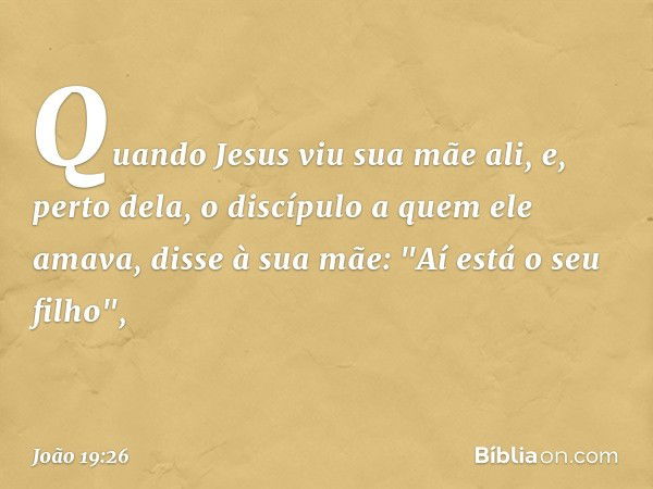 Quando Jesus viu sua mãe ali, e, perto dela, o discípulo a quem ele amava, disse à sua mãe: "Aí está o seu filho", -- João 19:26