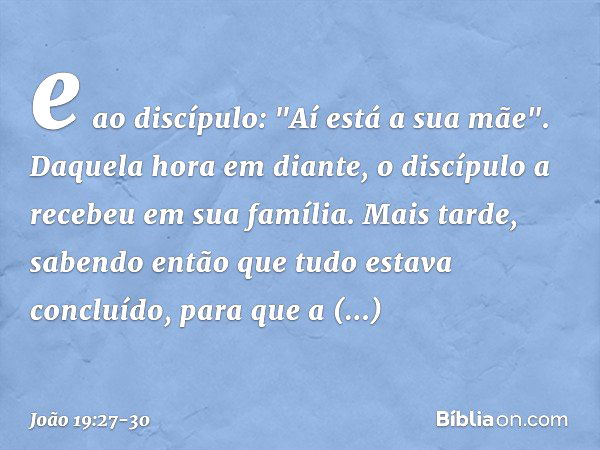 e ao discípulo: "Aí está a sua mãe". Daquela hora em diante, o discípulo a recebeu em sua família. Mais tarde, sabendo então que tudo estava concluído, para que