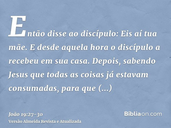 Então disse ao discípulo: Eis aí tua mãe. E desde aquela hora o discípulo a recebeu em sua casa.Depois, sabendo Jesus que todas as coisas já estavam consumadas,