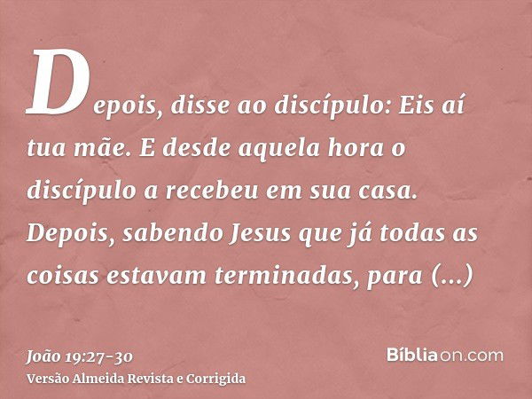 Depois, disse ao discípulo: Eis aí tua mãe. E desde aquela hora o discípulo a recebeu em sua casa.Depois, sabendo Jesus que já todas as coisas estavam terminada