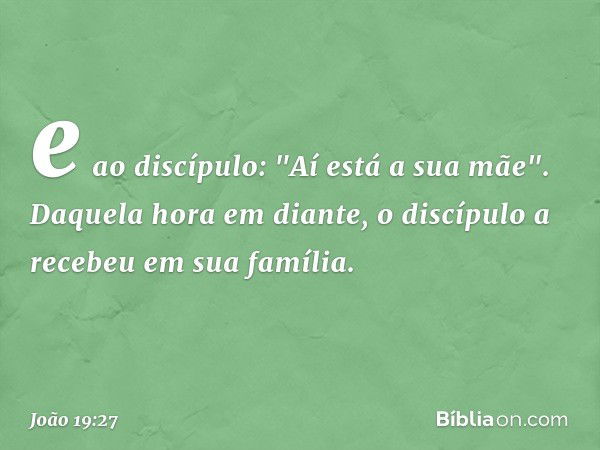 e ao discípulo: "Aí está a sua mãe". Daquela hora em diante, o discípulo a recebeu em sua família. -- João 19:27