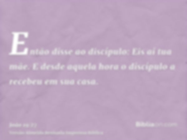 Então disse ao discípulo: Eis aí tua mãe. E desde aquela hora o discípulo a recebeu em sua casa.