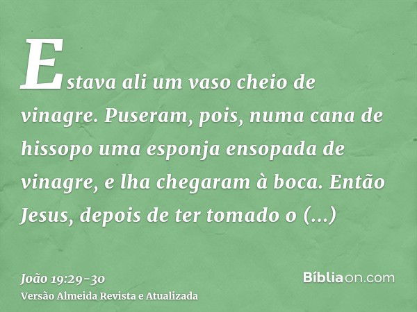 Estava ali um vaso cheio de vinagre. Puseram, pois, numa cana de hissopo uma esponja ensopada de vinagre, e lha chegaram à boca.Então Jesus, depois de ter tomad