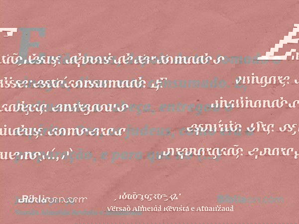 Então Jesus, depois de ter tomado o vinagre, disse: está consumado. E, inclinando a cabeça, entregou o espírito.Ora, os judeus, como era a preparação, e para qu