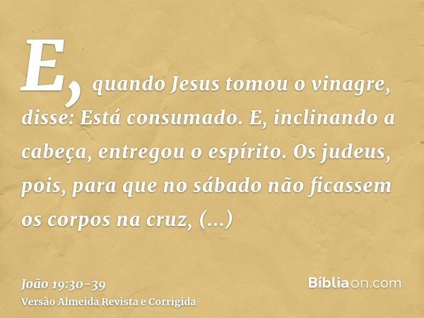 E, quando Jesus tomou o vinagre, disse: Está consumado. E, inclinando a cabeça, entregou o espírito.Os judeus, pois, para que no sábado não ficassem os corpos n