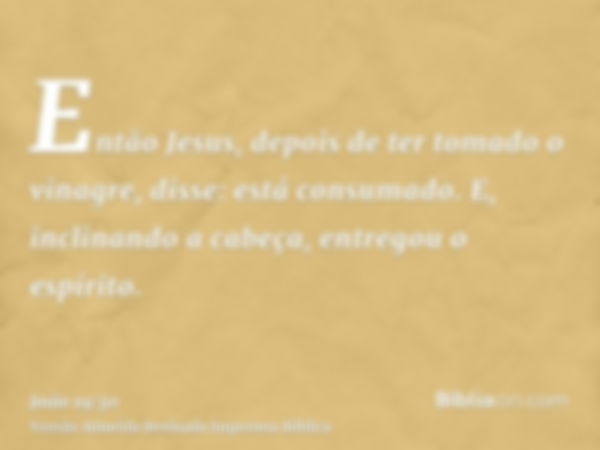 Então Jesus, depois de ter tomado o vinagre, disse: está consumado. E, inclinando a cabeça, entregou o espírito.