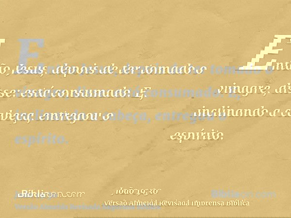 Então Jesus, depois de ter tomado o vinagre, disse: está consumado. E, inclinando a cabeça, entregou o espírito.