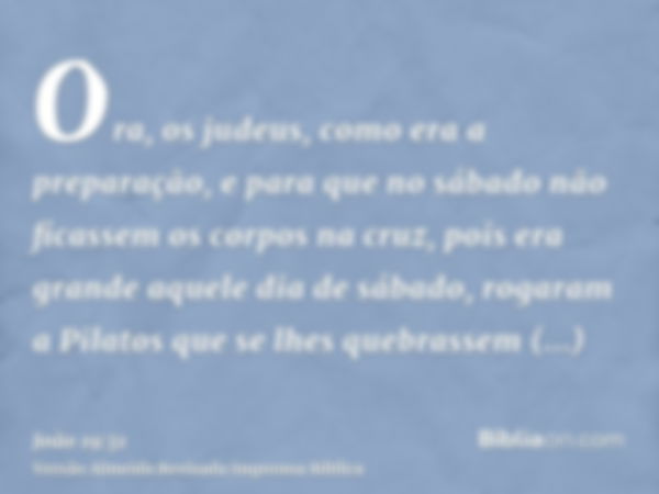 Ora, os judeus, como era a preparação, e para que no sábado não ficassem os corpos na cruz, pois era grande aquele dia de sábado, rogaram a Pilatos que se lhes 