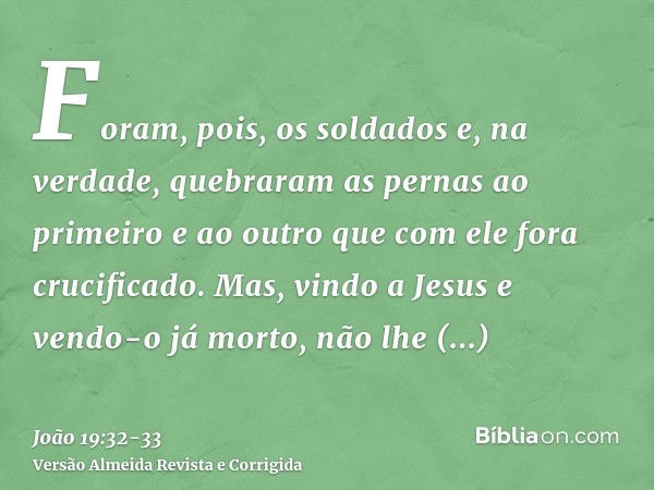 Foram, pois, os soldados e, na verdade, quebraram as pernas ao primeiro e ao outro que com ele fora crucificado.Mas, vindo a Jesus e vendo-o já morto, não lhe q