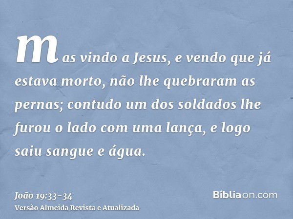 mas vindo a Jesus, e vendo que já estava morto, não lhe quebraram as pernas;contudo um dos soldados lhe furou o lado com uma lança, e logo saiu sangue e água.