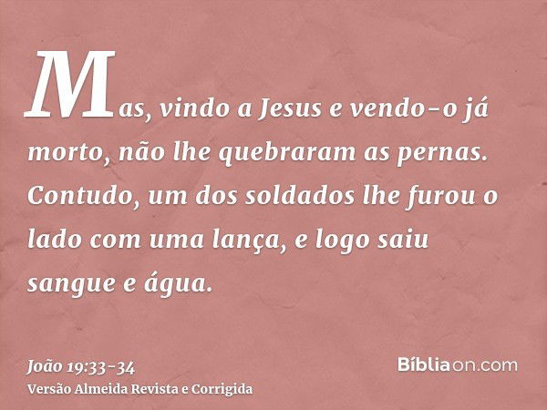 Mas, vindo a Jesus e vendo-o já morto, não lhe quebraram as pernas.Contudo, um dos soldados lhe furou o lado com uma lança, e logo saiu sangue e água.