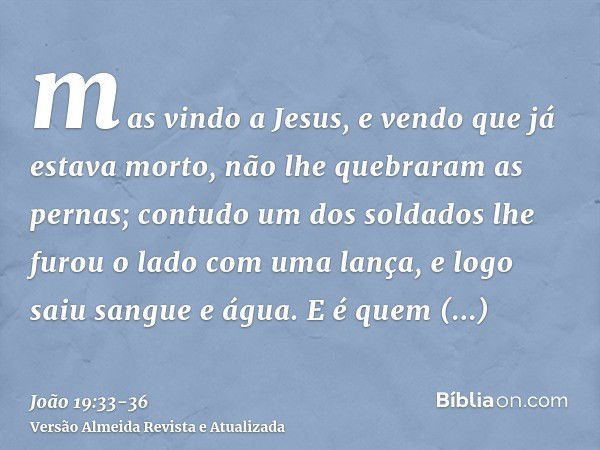 mas vindo a Jesus, e vendo que já estava morto, não lhe quebraram as pernas;contudo um dos soldados lhe furou o lado com uma lança, e logo saiu sangue e água.E 