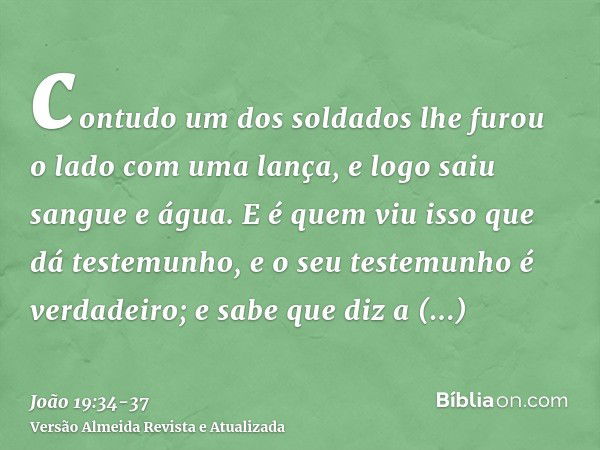 contudo um dos soldados lhe furou o lado com uma lança, e logo saiu sangue e água.E é quem viu isso que dá testemunho, e o seu testemunho é verdadeiro; e sabe q