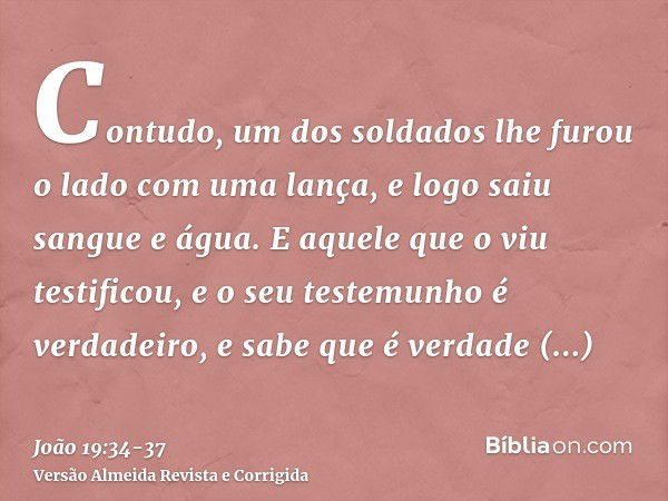 Contudo, um dos soldados lhe furou o lado com uma lança, e logo saiu sangue e água.E aquele que o viu testificou, e o seu testemunho é verdadeiro, e sabe que é 