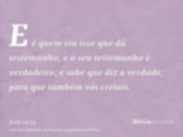 E é quem viu isso que dá testemunho, e o seu testemunho é verdadeiro; e sabe que diz a verdade, para que também vós creiais.